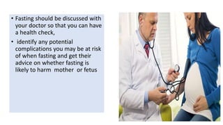 • Fasting should be discussed with
your doctor so that you can have
a health check,
• identify any potential
complications you may be at risk
of when fasting and get their
advice on whether fasting is
likely to harm mother or fetus
 