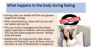What happens to the body during fasting
• During a fast, our bodies will first use glucose
(sugars) for energy.
• After around 8 hours, these will run out and
our bodies will use fat.
• This can result in hypoglycemia (low blood
sugar) especially in mothers who are diabetic.
This can also leave pregnant women feeling
tired and weak
• Additionally, the long summer days means
women are fasting for up to 18 hours and are
therefore at risk of dehydration in pregnancy
 