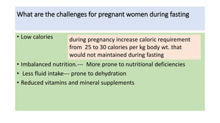 What are the challenges for pregnant women during fasting
• Low calories
• Imbalanced nutrition.--- More prone to nutritional deficiencies
• Less fluid intake--- prone to dehydration
• Reduced vitamins and mineral supplements
during pregnancy increase caloric requirement
from 25 to 30 calories per kg body wt. that
would not maintained during fasting
 