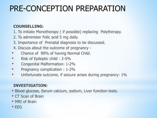 COUNSELLING:
1. To initiate Monotherapy ( if possible) replacing Polytherapy.
2. To administer Folic acid 5 mg daily.
3. Importance of Prenatal diagnosis to be discussed.
4. Discuss about the outcome of pregnancy -
• Chance of 90% of having Normal Child.
• Risk of Epileptic child : 2-5%
• Congenital Malformation: 1-2%
• Pregnancy complication : 1-2%
• Unfortunate outcome, if seizure arises during pregnancy: 1%
INVESTIGATION:
• Blood glucose, Serum calcium, sodium, Liver function tests.
• CT Scan of Brain
• MRI of Brain
• EEG
PRE-CONCEPTION PREPARATION
 