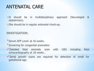 oIt should be in multidisciplinary approach (Neurologist &
obstetrician).
oShe should be in regular antenatal check-up.
INVESTIGATION:
*Serum AFP Level- at 16 weeks.
*Screening for congenital anomalies:
Detailed fetal anomaly scan with USG including fetal
echocardiography at 18 weeks .
Serial growth scans are required for detection of small for
gestational age.
ANTENATAL CARE
 