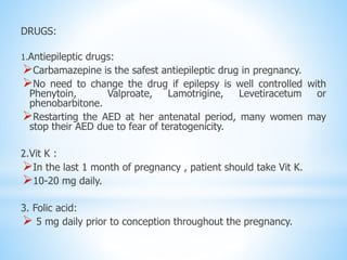 DRUGS:
1.Antiepileptic drugs:
Carbamazepine is the safest antiepileptic drug in pregnancy.
No need to change the drug if epilepsy is well controlled with
Phenytoin, Valproate, Lamotrigine, Levetiracetum or
phenobarbitone.
Restarting the AED at her antenatal period, many women may
stop their AED due to fear of teratogenicity.
2.Vit K :
In the last 1 month of pregnancy , patient should take Vit K.
10-20 mg daily.
3. Folic acid:
 5 mg daily prior to conception throughout the pregnancy.
 