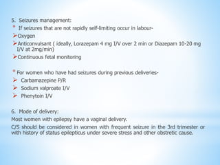 5. Seizures management:
* If seizures that are not rapidly self-limiting occur in labour-
Oxygen
Anticonvulsant ( ideally, Lorazepam 4 mg I/V over 2 min or Diazepam 10-20 mg
I/V at 2mg/min)
Continuous fetal monitoring
* For women who have had seizures during previous deliveries-
 Carbamazepine P/R
 Sodium valproate I/V
 Phenytoin I/V
6. Mode of delivery:
Most women with epilepsy have a vaginal delivery.
C/S should be considered in women with frequent seizure in the 3rd trimester or
with history of status epilepticus under severe stress and other obstretic cause.
 
