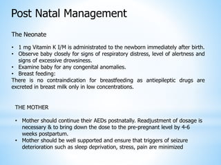 Post Natal Management
The Neonate
• 1 mg Vitamin K I/M is administrated to the newborn immediately after birth.
• Observe baby closely for signs of respiratory distress, level of alertness and
signs of excessive drowsiness.
• Examine baby for any congenital anomalies.
• Breast feeding:
There is no contraindication for breastfeeding as antiepileptic drugs are
excreted in breast milk only in low concentrations.
THE MOTHER
• Mother should continue their AEDs postnatally. Readjustment of dosage is
necessary & to bring down the dose to the pre-pregnant level by 4-6
weeks postpartum.
• Mother should be well supported and ensure that triggers of seizure
deterioration such as sleep deprivation, stress, pain are minimized
 