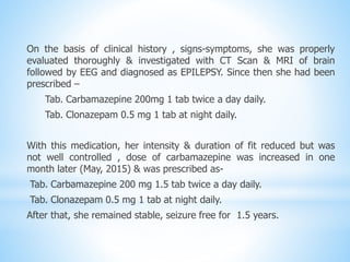 On the basis of clinical history , signs-symptoms, she was properly
evaluated thoroughly & investigated with CT Scan & MRI of brain
followed by EEG and diagnosed as EPILEPSY. Since then she had been
prescribed –
Tab. Carbamazepine 200mg 1 tab twice a day daily.
Tab. Clonazepam 0.5 mg 1 tab at night daily.
With this medication, her intensity & duration of fit reduced but was
not well controlled , dose of carbamazepine was increased in one
month later (May, 2015) & was prescribed as-
Tab. Carbamazepine 200 mg 1.5 tab twice a day daily.
Tab. Clonazepam 0.5 mg 1 tab at night daily.
After that, she remained stable, seizure free for 1.5 years.
 