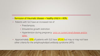 • Remission of rheumatic disease = healthy child in >90%.
• Patients with SLE have an increased risk of
• Preeclampsia,
• Intrauterine growth restriction
• Hypertension during pregnancy prior or current renal disease and/or
aplas.
• Approximately 30% of patients with SLE have aPLAs but may or may not have
other criteria for the antiphospholipid antibody syndrome (APS).
 