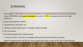 SCREENING:
• The Predictors of Pregnancy Outcome: Biomarkers in Antiphospholipid syndrome and Systemic
Lupus (PROMISSE) study poor outcomes occurred in 19% of pregnancies with five major
predictors:
1. Lupus anticoagulant positive.
2. Hypertensive medication use.
3. Physician global assessment >1 (greater disease activity).
4. Non-Caucasian.
5. Thrombocytopenia (per 50K decrease).
• A history of LN or current LN correlates with poor fatal and maternal outcomes.
• Maternal hypertension and aPLAs may increase these risks as well as the risk of preeclampsia.
 