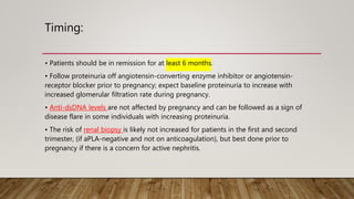 Timing:
• Patients should be in remission for at least 6 months.
• Follow proteinuria off angiotensin-converting enzyme inhibitor or angiotensin-
receptor blocker prior to pregnancy; expect baseline proteinuria to increase with
increased glomerular filtration rate during pregnancy.
• Anti-dsDNA levels are not affected by pregnancy and can be followed as a sign of
disease flare in some individuals with increasing proteinuria.
• The risk of renal biopsy is likely not increased for patients in the first and second
trimester, (if aPLA-negative and not on anticoagulation), but best done prior to
pregnancy if there is a concern for active nephritis.
 