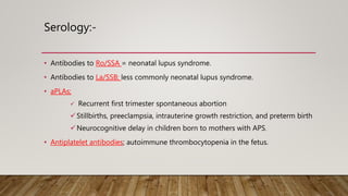 Serology:-
• Antibodies to Ro/SSA = neonatal lupus syndrome.
• Antibodies to La/SSB; less commonly neonatal lupus syndrome.
• aPLAs;
 Recurrent first trimester spontaneous abortion
Stillbirths, preeclampsia, intrauterine growth restriction, and preterm birth
Neurocognitive delay in children born to mothers with APS.
• Antiplatelet antibodies; autoimmune thrombocytopenia in the fetus.
 