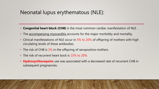 Neonatal lupus erythematous (NLE):
• Congenital heart block (CHB) is the most common cardiac manifestation of NLE.
• The accompanying myocarditis accounts for the major morbidity and mortality.
• Clinical manifestations of NLE occur in 5% to 20% of offspring of mothers with high
circulating levels of these antibodies.
• The risk of CHB is 2% in the offspring of seropositive mothers.
• The risk of recurrent heart bock is 15% to 20%.
• Hydroxychloroquine use was associated with a decreased rate of recurrent CHB in
subsequent pregnancies.
 