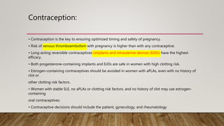 Contraception:
• Contraception is the key to ensuring optimized timing and safety of pregnancy.
• Risk of venous thromboembolism with pregnancy is higher than with any contraceptive.
• Long-acting reversible contraceptives (implants and intrauterine devices (IUDs) have the highest
efficacy.
• Both progesterone-containing implants and IUDs are safe in women with high clotting risk.
• Estrogen-containing contraceptives should be avoided in women with aPLAs, even with no history of
clot or
other clotting risk factors.
• Women with stable SLE, no aPLAs or clotting risk factors, and no history of clot may use estrogen-
containing
oral contraceptives.
• Contraceptive decisions should include the patient, gynecology, and rheumatology
 
