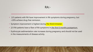 RA:-
• 2/3 patients with RA have improvement in RA symptoms during pregnancy, but
<20% achieve drug-free remission.
• Symptom improvement is highest during the third trimester.
• 2/3 RA patients have a flare of RA symptoms in the first 6 months postpartum.
• Erythrocyte sedimentation rate increases during pregnancy and should not be used
in the measurements of disease activity.
 