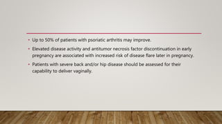 • Up to 50% of patients with psoriatic arthritis may improve.
• Elevated disease activity and antitumor necrosis factor discontinuation in early
pregnancy are associated with increased risk of disease flare later in pregnancy.
• Patients with severe back and/or hip disease should be assessed for their
capability to deliver vaginally.
 