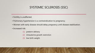 SYSTEMIC SCLEROSIS (SSC)
• Fertility is unaffected.
• Pulmonary hypertension is a contraindication to pregnancy.
• Women with early disease should delay pregnancy until disease stabilization.
• Increased risk:
(1) preterm delivery
(2) intrauterine growth restriction
(3) low birth weight.
 