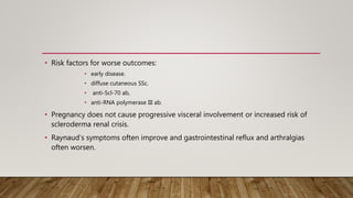 • Risk factors for worse outcomes:
• early disease.
• diffuse cutaneous SSc.
• anti-Scl-70 ab,
• anti-RNA polymerase III ab.
• Pregnancy does not cause progressive visceral involvement or increased risk of
scleroderma renal crisis.
• Raynaud’s symptoms often improve and gastrointestinal reflux and arthralgias
often worsen.
 
