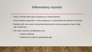 Inflammatory myositis:
• There is limited data about pregnancy in these patients.
• Active disease, especially in early pregnancy, is associated with adverse outcomes.
• Patients with new onset of poly/dermatomyositis during pregnancy have a high
risk of fatal loss.
• The most common complications are
preterm delivery
infants born small for gestational age.
 