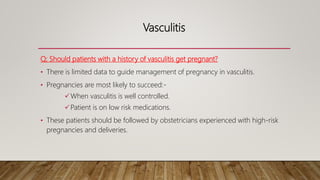 Vasculitis
Q; Should patients with a history of vasculitis get pregnant?
• There is limited data to guide management of pregnancy in vasculitis.
• Pregnancies are most likely to succeed:-
When vasculitis is well controlled.
Patient is on low risk medications.
• These patients should be followed by obstetricians experienced with high-risk
pregnancies and deliveries.
 