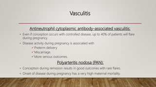 Vasculitis
Antineutrophil cytoplasmic antibody-associated vasculitis:
• Even if conception occurs with controlled disease, up to 40% of patients will flare
during pregnancy.
• Disease activity during pregnancy is associated with
 Preterm delivery
 Miscarriage.
 More serious outcomes.
Polyarteritis nodosa (PAN):
• Conception during remission results in good outcomes with rare flares.
• Onset of disease during pregnancy has a very high maternal mortality.
 
