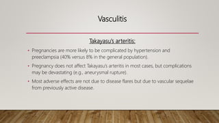 Vasculitis
Takayasu’s arteritis:
• Pregnancies are more likely to be complicated by hypertension and
preeclampsia (40% versus 8% in the general population).
• Pregnancy does not affect Takayasu’s arteritis in most cases, but complications
may be devastating (e.g., aneurysmal rupture).
• Most adverse effects are not due to disease flares but due to vascular sequelae
from previously active disease.
 