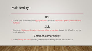 Male fertility:-
RA:
• Active RA is associated with hypogonadism as well as decreased sperm production and
function.
SLE:
• Decreased libido, erectile dysfunction, and failure to ejaculate, though it is difficult to sort out
medication effect.
Common comorbidities
• Affect fertility and libido including obesity, chronic kidney disease, and depression.
 