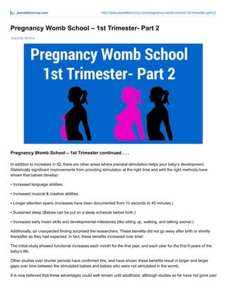 jeanettemcvoy.com http://www.jeanettemcvoy.com/pregnancy-womb-school-1st-trimester-part-2/
Jeanette McVoy
Pregnancy Womb School – 1st Trimester- Part 2
Pregnancy Womb School – 1st Trimester continued . . .
In addition to increases in IQ, there are other areas where prenatal stimulation helps your baby’s development.
Statistically significant improvements from providing stimulation at the right time and with the right methods have
shown that babies develop:
• Increased language abilities.
• Increased musical & creative abilities.
• Longer attention spans (increases have been documented from 10 seconds to 45 minutes.)
• Sustained sleep (Babies can be put on a sleep schedule before birth.)
• Increased early motor skills and developmental milestones (like sitting up, walking, and talking sooner.)
Additionally, an unexpected finding surprised the researchers. These benefits did not go away after birth or shortly
thereafter as they had expected. In fact, these benefits increased over time!
The initial study showed functional increases each month for the first year, and each year for the first 6 years of the
baby’s life.
Other studies over shorter periods have confirmed this, and have shown these benefits result in larger and larger
gaps over time between the stimulated babies and babies who were not stimulated in the womb.
It is now believed that these advantages could well remain until adulthood, although studies so far have not gone past
 