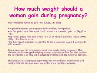 How much weight should a woman gain during pregnancy?It is considered normal to gain 10 to 12kg (22 to 26lb). For practical reasons the pregnancy is divided into three periods: the first period runs from week 0 to 12 where it is normal to gain 1 to 2kg (2 to 4lb). 