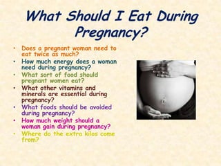 What Should I Eat During Pregnancy?Does a pregnant woman need to eat twice as much?How much energy does a woman need during pregnancy? What sort of food should pregnant women eat?What other vitamins and minerals are essential during pregnancy?What foods should be avoided during pregnancy?How much weight should a woman gain during pregnancy?Where do the extra kilos come from? 