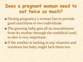 Does a pregnant woman need to eat twice as much?During pregnancy a woman has to provide good nutritions to two individuals.The growing baby gets all its nourishment from its mother through the umbilical cord, so diet is very important. If the mother is lacking in any vitamins and nutrients her baby might lack them too.