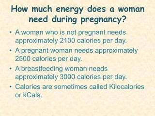How much energy does a woman need during pregnancy? A woman who is not pregnant needs approximately 2100 calories per day.A pregnant woman needs approximately 2500 calories per day.A breastfeeding woman needs approximately 3000 calories per day.Calories are sometimes called Kilocalories or kCals. 