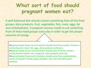 What sort of food should pregnant women eat?A well-balanced diet should contain something from all the food groups: dairy products, fruit, vegetables, fish, meat, eggs, fat and carbohydrates. A pregnant woman needs to eat something from all these food groups every day in order to get the proper amounts of energy. Approximately 10 per cent of calories should come from protein. Protein is mainly found in meat, fish, eggs, dairy products and beans.Approximately 35 per cent of calories should come from fat, which is mainly found in butter, oils, margarine, dairy products and nuts.Approximately 55 per cent of calories should come from carbohydrates, which are found in bread, pasta, potatoes, rice, corn and other grain products. 