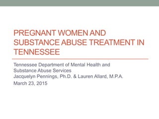 PREGNANT WOMEN AND
SUBSTANCE ABUSE TREATMENT IN
TENNESSEE
Tennessee Department of Mental Health and
Substance Abuse Services
Jacquelyn Pennings, Ph.D. & Lauren Allard, M.P.A.
March 23, 2015
 