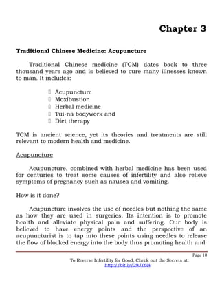 Chapter 3
Traditional Chinese Medicine: Acupuncture
Traditional Chinese medicine (TCM) dates back to three
thousand years ago and is believed to cure many illnesses known
to man. It includes:
 Acupuncture
 Moxibustion
 Herbal medicine
 Tui-na bodywork and
 Diet therapy
TCM is ancient science, yet its theories and treatments are still
relevant to modern health and medicine.
Acupuncture
Acupuncture, combined with herbal medicine has been used
for centuries to treat some causes of infertility and also relieve
symptoms of pregnancy such as nausea and vomiting.
How is it done?
Acupuncture involves the use of needles but nothing the same
as how they are used in surgeries. Its intention is to promote
health and alleviate physical pain and suffering. Our body is
believed to have energy points and the perspective of an
acupuncturist is to tap into these points using needles to release
the flow of blocked energy into the body thus promoting health and
Page 10
To Reverse Infertility for Good, Check out the Secrets at:
http://bit.ly/29JY6i4
 
