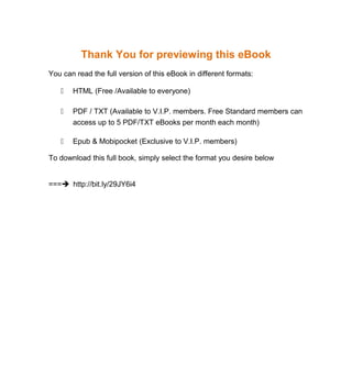Thank You for previewing this eBook
You can read the full version of this eBook in different formats:
 HTML (Free /Available to everyone)
 PDF / TXT (Available to V.I.P. members. Free Standard members can
access up to 5 PDF/TXT eBooks per month each month)
 Epub & Mobipocket (Exclusive to V.I.P. members)
To download this full book, simply select the format you desire below
=== http://bit.ly/29JY6i4
 