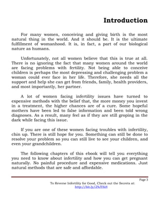 Introduction
For many women, conceiving and giving birth is the most
natural thing in the world. And it should be. It is the ultimate
fulfillment of womanhood. It is, in fact, a part of our biological
nature as humans.
Unfortunately, not all women believe that this is true at all.
There is no ignoring the fact that many women around the world
are facing problems with fertility. Not being able to conceive
children is perhaps the most depressing and challenging problem a
woman could ever face in her life. Therefore, she needs all the
support and help she can get from friends, family, health providers,
and most importantly, her partner.
A lot of women facing infertility issues have turned to
expensive methods with the belief that, the more money you invest
in a treatment, the higher chances are of a cure. Some hopeful
mothers have been led to false information and been told wrong
diagnoses. As a result, many feel as if they are still groping in the
dark while facing this issue.
If you are one of these women facing troubles with infertility,
chin up. There is still hope for you. Something can still be done to
resolve your problem so you can still live to see your children, and
even your grandchildren.
The following chapters of this ebook will tell you everything
you need to know about infertility and how you can get pregnant
naturally. No painful procedure and expensive medications. Just
natural methods that are safe and affordable.
Page 3
To Reverse Infertility for Good, Check out the Secrets at:
http://bit.ly/29JY6i4
 
