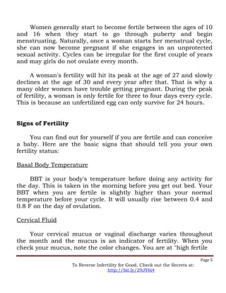 Women generally start to become fertile between the ages of 10
and 16 when they start to go through puberty and begin
menstruating. Naturally, once a woman starts her menstrual cycle,
she can now become pregnant if she engages in an unprotected
sexual activity. Cycles can be irregular for the first couple of years
and may girls do not ovulate every month.
A woman's fertility will hit its peak at the age of 27 and slowly
declines at the age of 30 and every year after that. That is why a
many older women have trouble getting pregnant. During the peak
of fertility, a woman is only fertile for three to four days every cycle.
This is because an unfertilized egg can only survive for 24 hours.
Signs of Fertility
You can find out for yourself if you are fertile and can conceive
a baby. Here are the basic signs that should tell you your own
fertility status:
Basal Body Temperature
BBT is your body's temperature before doing any activity for
the day. This is taken in the morning before you get out bed. Your
BBT when you are fertile is slightly higher than your normal
temperature before your cycle. It will usually rise between 0.4 and
0.8 F on the day of ovulation.
Cervical Fluid
Your cervical mucus or vaginal discharge varies throughout
the month and the mucus is an indicator of fertility. When you
check your mucus, note the color changes. You are at "high fertile
Page 5
To Reverse Infertility for Good, Check out the Secrets at:
http://bit.ly/29JY6i4
 