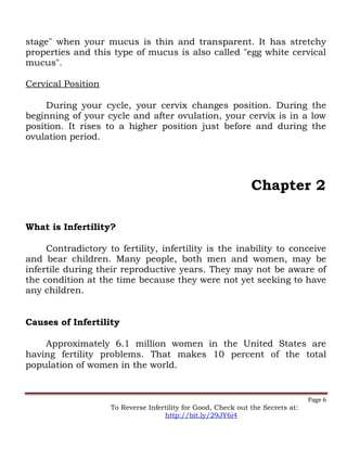 stage" when your mucus is thin and transparent. It has stretchy
properties and this type of mucus is also called "egg white cervical
mucus".
Cervical Position
During your cycle, your cervix changes position. During the
beginning of your cycle and after ovulation, your cervix is in a low
position. It rises to a higher position just before and during the
ovulation period.
Chapter 2
What is Infertility?
Contradictory to fertility, infertility is the inability to conceive
and bear children. Many people, both men and women, may be
infertile during their reproductive years. They may not be aware of
the condition at the time because they were not yet seeking to have
any children.
Causes of Infertility
Approximately 6.1 million women in the United States are
having fertility problems. That makes 10 percent of the total
population of women in the world.
Page 6
To Reverse Infertility for Good, Check out the Secrets at:
http://bit.ly/29JY6i4
 