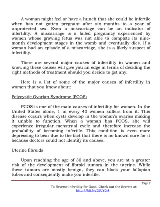 A woman might feel or have a hunch that she could be infertile
when has not gotten pregnant after six months to a year of
unprotected sex. Even a miscarriage can be an indicator of
infertility. A miscarriage is a failed pregnancy experienced by
women whose growing fetus was not able to complete its nine-
month development stages in the womb and eventually dies. If a
woman had an episode of a miscarriage, she is a likely suspect of
infertility.
There are several major causes of infertility in women and
knowing these causes will give you an edge in terms of deciding the
right methods of treatment should you decide to get any.
Here is a list of some of the major causes of infertility in
women that you know about:
Polycystic Ovarian Syndrome (PCOS)
PCOS is one of the main causes of infertility for women. In the
United States alone, 1 in every 40 women suffers from it. This
disease occurs when cysts develop in the woman's ovaries making
it unable to function. When a woman has PCOS, she will
experience irregular menstrual cycle and therefore increase the
probability of becoming infertile. This condition is even more
depressing to bear due to the fact that there is no known cure for it
because doctors could not identify its causes.
Uterine fibroids
Upon reaching the age of 30 and above, you are at a greater
risk of the development of fibroid tumors in the uterine. While
these tumors are mostly benign, they can block your fallopian
tubes and consequently make you infertile.
Page 7
To Reverse Infertility for Good, Check out the Secrets at:
http://bit.ly/29JY6i4
 