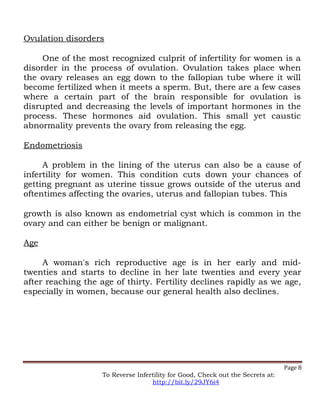 Ovulation disorders
One of the most recognized culprit of infertility for women is a
disorder in the process of ovulation. Ovulation takes place when
the ovary releases an egg down to the fallopian tube where it will
become fertilized when it meets a sperm. But, there are a few cases
where a certain part of the brain responsible for ovulation is
disrupted and decreasing the levels of important hormones in the
process. These hormones aid ovulation. This small yet caustic
abnormality prevents the ovary from releasing the egg.
Endometriosis
A problem in the lining of the uterus can also be a cause of
infertility for women. This condition cuts down your chances of
getting pregnant as uterine tissue grows outside of the uterus and
oftentimes affecting the ovaries, uterus and fallopian tubes. This
growth is also known as endometrial cyst which is common in the
ovary and can either be benign or malignant.
Age
A woman's rich reproductive age is in her early and mid-
twenties and starts to decline in her late twenties and every year
after reaching the age of thirty. Fertility declines rapidly as we age,
especially in women, because our general health also declines.
Page 8
To Reverse Infertility for Good, Check out the Secrets at:
http://bit.ly/29JY6i4
 