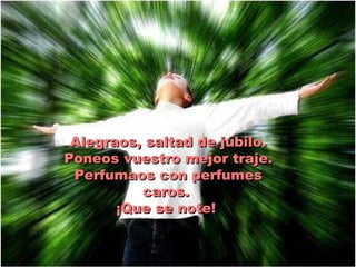 Alegraos, saltad de júbilo. Poneos vuestro mejor traje. Perfumaos con perfumes caros.  ¡Que se note!  