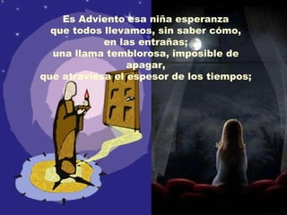 Es Adviento esa niña esperanza que todos llevamos, sin saber cómo, en las entrañas;  una llama temblorosa, imposible de apagar, que atraviesa el espesor de los tiempos; 