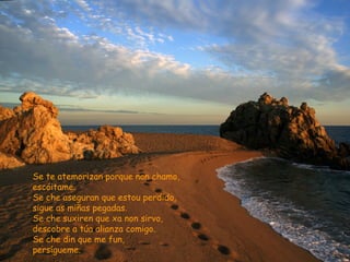 Se te atemorizan porque non chamo,
escóitame.
Se che aseguran que estou perdido,
sigue as miñas pegadas.
Se che suxiren que xa non sirvo,
descobre a túa alianza comigo.
Se che din que me fun,
persígueme.
 