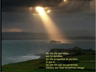 Se che din que volvo,
non te deteñas.
Se che preguntan se perdoei,
di que si.
Se che din que me perdiches,
fálalles dos teus encontros comigo.
 