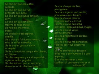 Se che din que non estou,Se che din que non estou,
recorda.recorda.
Se che din que me fun,Se che din que me fun,
pregunta sen medo.pregunta sen medo.
Se che din que nunca estiven,Se che din que nunca estiven,
sorrí.sorrí.
Se che din que non sirvo,Se che din que non sirvo,
mostra as túas arelas.mostra as túas arelas.
Se non me encontras,Se non me encontras,
busca.busca.
Se dubidas e desesperas,Se dubidas e desesperas,
camiña.camiña.
Se a vida se fai dura e sangra,Se a vida se fai dura e sangra,
mira as miñas entrañas.mira as miñas entrañas.
Se te avisan que non sinto,Se te avisan que non sinto,
achégate.achégate.
Se te atemorizan porque non chamo,Se te atemorizan porque non chamo,
escóitame.escóitame.
Se che aseguran que estou perdido,Se che aseguran que estou perdido,
sigue as miñas pegadas.sigue as miñas pegadas.
Se che suxiren que xa non sirvo,Se che suxiren que xa non sirvo,
descobre a túa alianza comigo.descobre a túa alianza comigo.
Se che din que me fun,Se che din que me fun,
persígueme.persígueme.
Se che aseguran que perdín,Se che aseguran que perdín,
proclama o meu triunfo.proclama o meu triunfo.
Se che din que morrín,Se che din que morrín,
búscame entre os vivos.búscame entre os vivos.
Se che din que son unhaSe che din que son unha
pantasma, palpa as miñas chagas.pantasma, palpa as miñas chagas.
Se che din que volvo,Se che din que volvo,
non te deteñas.non te deteñas.
Se che preguntan se perdoei,Se che preguntan se perdoei,
di que si.di que si.
Se che din que me perdiches,Se che din que me perdiches,
fálalles dos teus encontrosfálalles dos teus encontros
comigo.comigo.
Se che suxiren que fracasei,Se che suxiren que fracasei,
dilles que o ser humano é o quedilles que o ser humano é o que
importa.importa.
E se che reclaman o meuE se che reclaman o meu
cadáver, di que estou vivo en ti.cadáver, di que estou vivo en ti.
Ulibarri Fl.Ulibarri Fl.
 