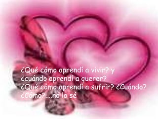 ¿Qué cómo aprendí a vivir? y ¿cuándo aprendí a querer? ¿Qué cómo aprendí a sufrir? ¿Cuándo? ¿Cómo?....no lo sé
