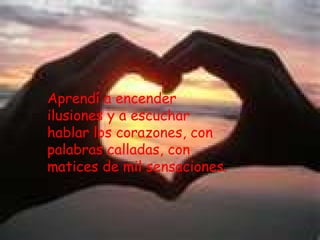 Aprendí a encender ilusiones y a escuchar hablar los corazones, con palabras calladas, con matices de mil sensaciones.
