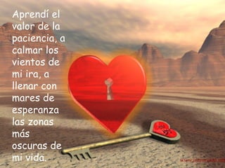 Aprendí el valor de la paciencia, a calmar los vientos de mi ira, a llenar con mares de esperanza las zonas más oscuras de mi vida.