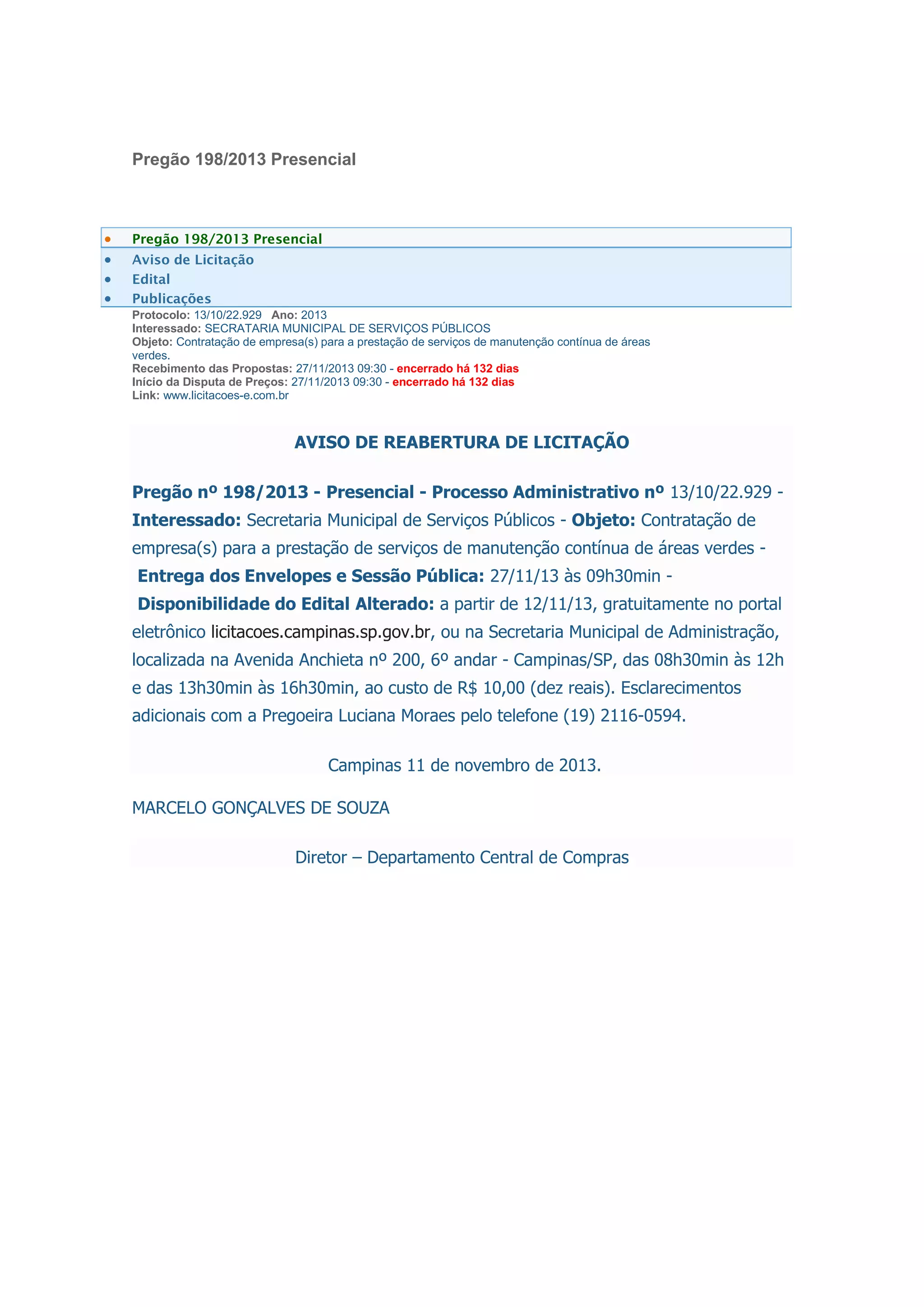 Pregão 198/2013 Presencial
Pregão 198/2013 Presencial
Aviso de Licitação
Edital
Publicações
Protocolo: 13/10/22.929 Ano: 2013
Interessado: SECRATARIA MUNICIPAL DE SERVIÇOS PÚBLICOS
Objeto: Contratação de empresa(s) para a prestação de serviços de manutenção contínua de áreas
verdes.
Recebimento das Propostas: 27/11/2013 09:30 - encerrado há 132 dias
Início da Disputa de Preços: 27/11/2013 09:30 - encerrado há 132 dias
Link: www.licitacoes-e.com.br
AVISO DE REABERTURA DE LICITAÇÃO
Pregão nº 198/2013 - Presencial - Processo Administrativo nº 13/10/22.929 -
Interessado: Secretaria Municipal de Serviços Públicos - Objeto: Contratação de
empresa(s) para a prestação de serviços de manutenção contínua de áreas verdes -
Entrega dos Envelopes e Sessão Pública: 27/11/13 às 09h30min -
Disponibilidade do Edital Alterado: a partir de 12/11/13, gratuitamente no portal
eletrônico licitacoes.campinas.sp.gov.br, ou na Secretaria Municipal de Administração,
localizada na Avenida Anchieta nº 200, 6º andar - Campinas/SP, das 08h30min às 12h
e das 13h30min às 16h30min, ao custo de R$ 10,00 (dez reais). Esclarecimentos
adicionais com a Pregoeira Luciana Moraes pelo telefone (19) 2116-0594.
Campinas 11 de novembro de 2013.
MARCELO GONÇALVES DE SOUZA
Diretor – Departamento Central de Compras