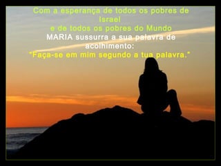 Com a esperança de todos os pobres de
Israel
e de todos os pobres do Mundo
MARIA sussurra a sua palavra de
acolhimento:
“Faça-se em mim segundo a tua palavra.”

 