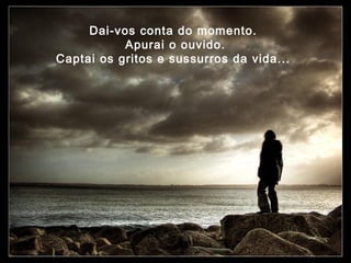 Dai-vos conta do momento.
Apurai o ouvido.
Captai os gritos e sussurros da vida...

 