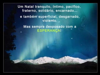 Um Natal tranquilo, íntimo, pacífico,
fraterno, solidário, encarnado…
e também superficial, desgarrado,
violento.
Mas sempre desposado com a
ESPERANÇA!

 
